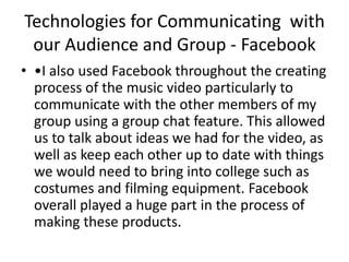 Technologies for Communicating with
our Audience and Group - Facebook
• •I also used Facebook throughout the creating
process of the music video particularly to
communicate with the other members of my
group using a group chat feature. This allowed
us to talk about ideas we had for the video, as
well as keep each other up to date with things
we would need to bring into college such as
costumes and filming equipment. Facebook
overall played a huge part in the process of
making these products.
 