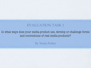 EVALUATION TASK 1
In what ways does your media product use, develop or challenge forms
and conventions of real media products?
By Xenia Petley

 