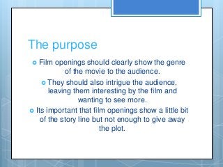 The purpose
 Film openings should clearly show the genre
of the movie to the audience.
 They should also intrigue the au...