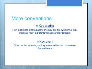 More conventions
 Key credits
Film openings should show the key credits within the film,
such as main actors/actresses and producers
 Key event
Often in film openings a key event will occur, to interest
the audience
 