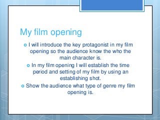 My film opening
 I will introduce the key protagonist in my film
opening so the audience know the who the
main character is.
 In my film opening I will establish the time
period and setting of my film by using an
establishing shot.
 Show the audience what type of genre my film
opening is.
 