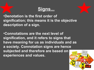 Signs...   Denotation is the first order of signification; this means it is the objective description of a sign. Connotations are the next level of signification, and it refers to signs that have meaning for us as individuals and as a society. Connotation signs are hence subjected and therefore are based on our experiences and values. 