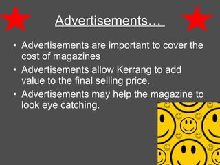 Advertisements are important to cover the cost of magazines Advertisements allow Kerrang to add value to the final selling price. Advertisements may help the magazine to look eye catching.  Advertisements…  