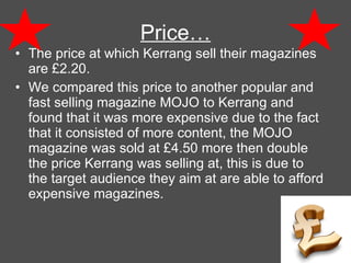 Price… The price at which Kerrang sell their magazines are  £2.20. We compared this price to another popular and fast selling magazine MOJO to Kerrang and found that it was more expensive due to the fact that it consisted of more content, the MOJO magazine was sold at £4.50 more then double the price Kerrang was selling at, this is due to the target audience they aim at are able to afford expensive magazines. 
