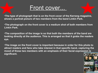 Front cover...  The type of photograph that is on the front cover of the Kerrang magazine, shows a portrait picture of two members from the band Linkin Park. The photograph on the front cover is a medium shot of both members from Linkin Park. The composition of the image is so that both the members of the band are looking directly at the audience. This is arranged so that it grabs the readers eye.  The image on the front cover is important because in order for this photo to attract readers and fans who take interest in that specific band, capturing the mood of those two members with an emphasis of their facial expression is significant.  