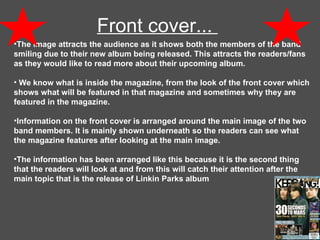 Front cover...  The image attracts the audience as it shows both the members of the band smiling due to their new album being released. This attracts the readers/fans as they would like to read more about their upcoming album.   We know what is inside the magazine, from the look of the front cover which shows what will be featured in that magazine and sometimes why they are featured in the magazine.  Information on the front cover is arranged around the main image of the two band members. It is mainly shown underneath so the readers can see what the magazine features after looking at the main image.  The information has been arranged like this because it is the second thing that the readers will look at and from this will catch their attention after the main topic that is the release of Linkin Parks album  