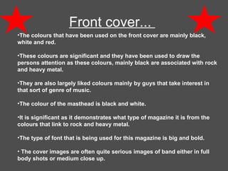 Front cover...  The colours that have been used on the front cover are mainly black, white and red.  These colours are significant and they have been used to draw the persons attention as these colours, mainly black are associated with rock and heavy metal.  They are also largely liked colours mainly by guys that take interest in that sort of genre of music.  The colour of the masthead is black and white. It is significant as it demonstrates what type of magazine it is from the colours that link to rock and heavy metal.  The type of font that is being used for this magazine is big and bold. The cover images are often quite serious images of band either in full body shots or medium close up. 