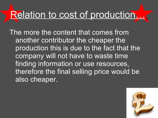 Relation to cost of production…   The more the content that comes from another contributor the cheaper the production this is due to the fact that the company will not have to waste time finding information or use resources, therefore the final selling price would be also cheaper.  