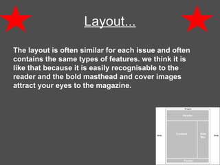 Layout...   The layout is often similar for each issue and often contains the same types of features. we think it is like that because it is easily recognisable to the reader and the bold masthead and cover images attract your eyes to the magazine. 