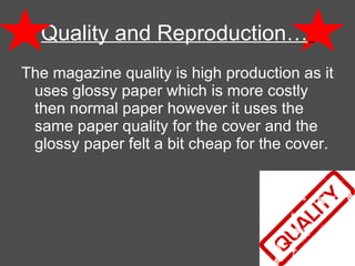 Quality and Reproduction…   The magazine quality is high production as it uses glossy paper which is more costly then normal paper however it uses the same paper quality for the cover and the glossy paper felt a bit cheap for the cover.  