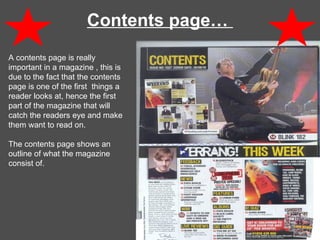 Contents page…  A contents page is really important in a magazine , this is due to the fact that the contents page is one of the first  things a reader looks at, hence the first  part of the magazine that will catch the readers eye and make them want to read on.  The contents page shows an outline of what the magazine consist of.  