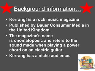 Background information… Kerrang! is a rock music magazine  Published by Bauer Consumer Media in the United Kingdom.  The magazine's name is onomatopoeic and refers to the sound made when playing a power chord on an electric guitar.   Kerrang has a niche audience.  