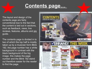 Contents page…  The layout and design of the contents page are fairly conventional due to the fact that the content is laid out in sections, such as feedback, news, live reviews, features, albums and gig guide.  The contents page is divided in to two of which the top half is mostly taken up by a musician form Blink 182, the page number has a white background in contrast with the black background of the big image, this makes the page number and the Blink 182 stand out therefore easier for the reader to find the page. 