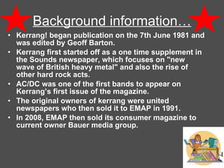Background information… Kerrang! began publication on the 7th June 1981 and was edited by Geoff Barton. Kerrang first started off as a one time supplement in the Sounds newspaper, which focuses on "new wave of British heavy metal" and also the rise of other hard rock acts.  AC/DC was one of the first bands to appear on Kerrang’s first issue of the magazine.  The original owners of kerrang were united newspapers who then sold it to EMAP in 1991.  In 2008, EMAP then sold its consumer magazine to current owner Bauer media group. 
