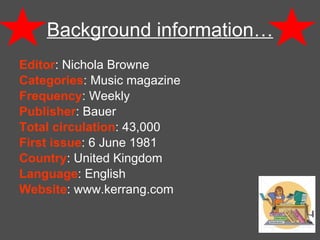 Background information… Editor : Nichola Browne Categories : Music magazine Frequency : Weekly Publisher : Bauer Total circulation : 43,000 First issue : 6 June 1981 Country : United Kingdom Language : English Website : www.kerrang.com 