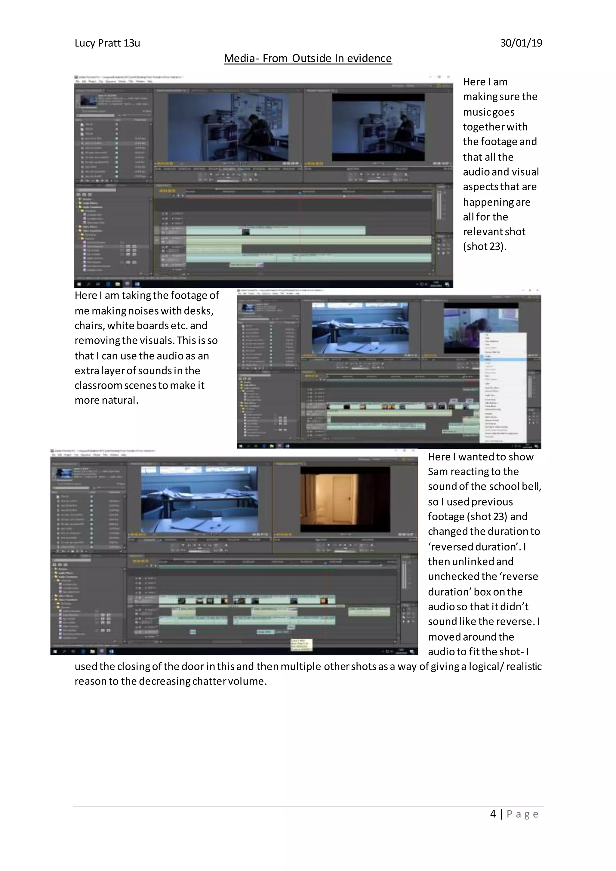 Lucy Pratt 13u 30/01/19
Media- From Outside In evidence
4 | P a g e
Here I am
makingsure the
musicgoes
togetherwith
the footage and
that all the
audioand visual
aspectsthat are
happeningare
all for the
relevantshot
(shot23).
Here I am takingthe footage of
me makingnoiseswithdesks,
chairs,white boardsetc.and
removingthe visuals.Thisisso
that I can use the audioas an
extralayerof soundsinthe
classroomscenestomake it
more natural.
Here I wantedto show
Sam reactingto the
soundof the school bell,
so I usedprevious
footage (shot23) and
changedthe durationto
‘reversedduration’.I
thenunlinkedand
uncheckedthe ‘reverse
duration’box onthe
audioso that itdidn’t
soundlike the reverse.I
movedaroundthe
audioto fitthe shot- I
usedthe closingof the door inthisand thenmultiple othershotsasa way of givinga logical/realistic
reasonto the decreasingchattervolume.
 