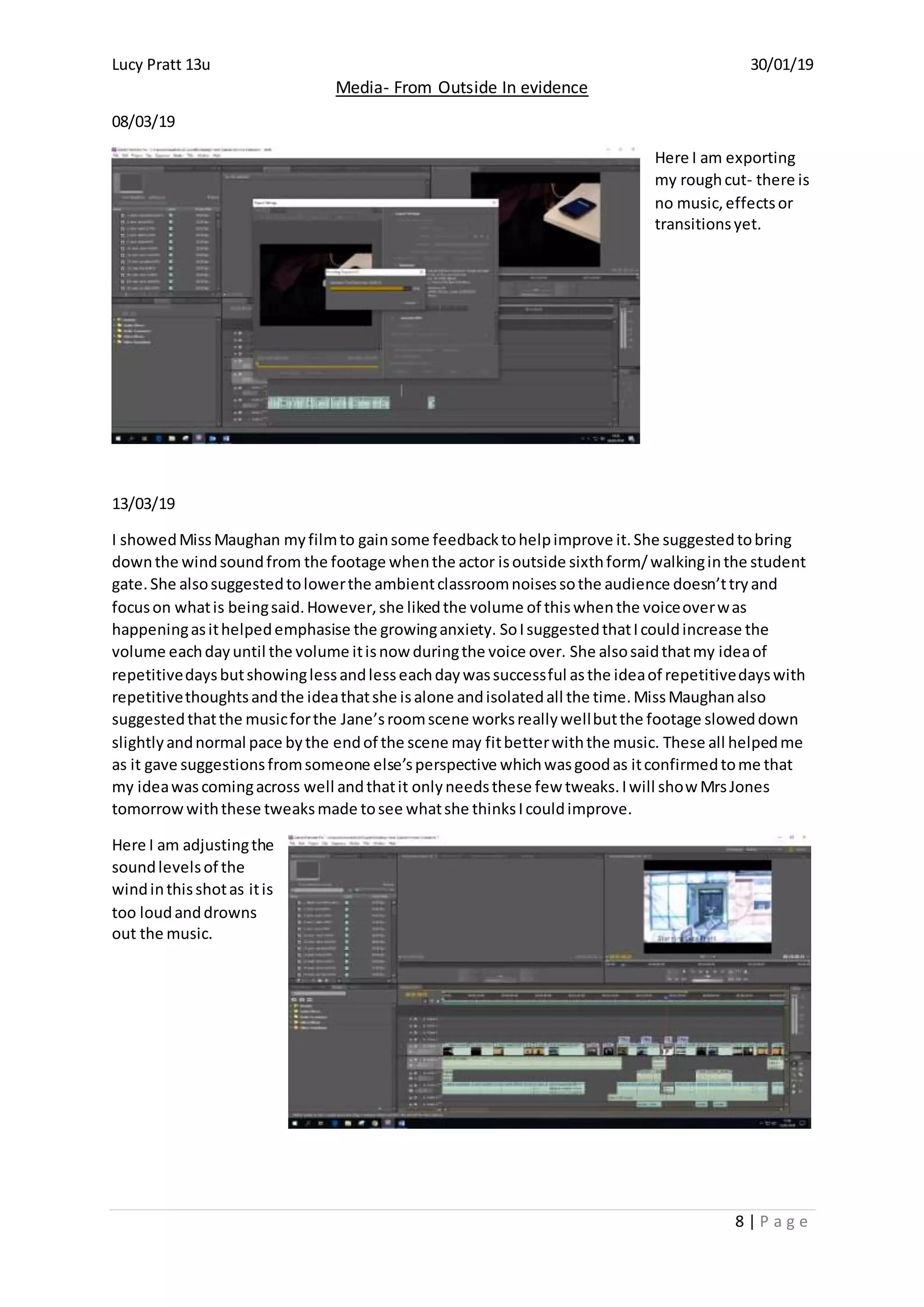Lucy Pratt 13u 30/01/19
Media- From Outside In evidence
8 | P a g e
08/03/19
Here I am exporting
my roughcut- there is
no music,effectsor
transitionsyet.
13/03/19
I showedMissMaughan myfilmto gainsome feedbacktohelpimprove it.She suggestedtobring
downthe windsoundfrom the footage whenthe actor isoutside sixthform/walkinginthe student
gate.She alsosuggestedtolowerthe ambientclassroomnoisessothe audience doesn’ttryand
focuson whatis beingsaid.However,she likedthe volume of thiswhenthe voiceoverwas
happeningasithelpedemphasise the growinganxiety. SoIsuggestedthatIcouldincrease the
volume eachdayuntil the volume itisnow duringthe voice over. She alsosaidthatmy ideaof
repetitivedaysbutshowinglessandlesseachdaywassuccessful asthe ideaof repetitivedayswith
repetitivethoughtsandthe ideathatshe isalone andisolatedall the time.MissMaughanalso
suggestedthatthe musicforthe Jane’sroomscene worksreallywellbutthe footage sloweddown
slightlyandnormal pace bythe endof the scene may fitbetterwiththe music. These all helpedme
as it gave suggestionsfromsomeone else’sperspective whichwasgoodas itconfirmedtome that
my ideawascomingacross well andthatit onlyneedsthese few tweaks.Iwill show MrsJones
tomorrowwiththese tweaksmade tosee whatshe thinksIcouldimprove.
Here I am adjustingthe
soundlevelsof the
windinthisshotas itis
too loudanddrowns
out the music.
 
