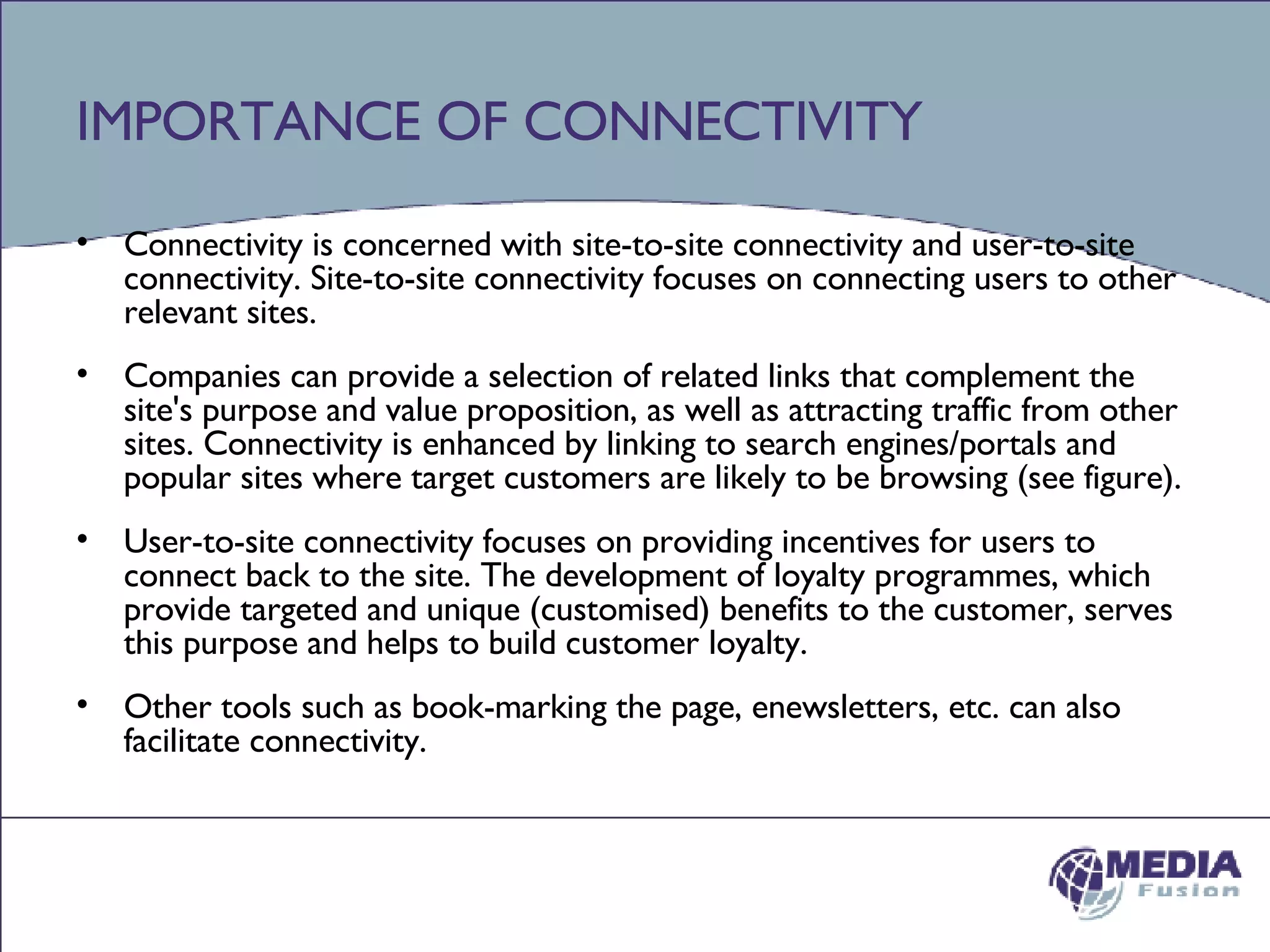 IMPORTANCE OF CONNECTIVITY Connectivity is concerned with site-to-site connectivity and user-to-site connectivity. Site-to-site connectivity focuses on connecting users to other relevant sites.  Companies can provide a selection of related links that complement the site's purpose and value proposition, as well as attracting traffic from other sites. Connectivity is enhanced by linking to search engines/portals and popular sites where target customers are likely to be browsing (see figure).  User-to-site connectivity focuses on providing incentives for users to connect back to the site. The development of loyalty programmes, which provide targeted and unique (customised) benefits to the customer, serves this purpose and helps to build customer loyalty.  Other tools such as book-marking the page, enewsletters, etc. can also facilitate connectivity. 