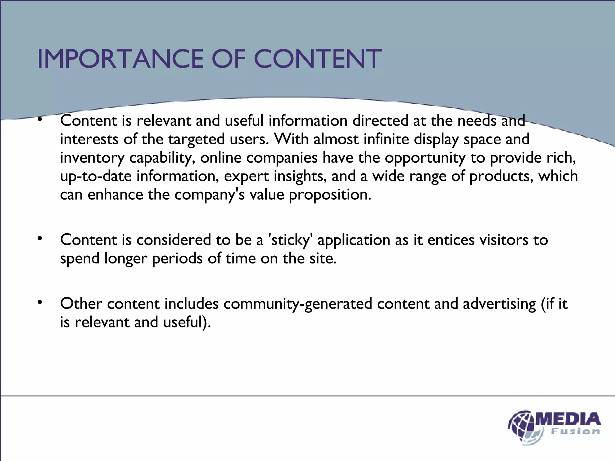 IMPORTANCE OF CONTENT Content is relevant and useful information directed at the needs and interests of the targeted users. With almost infinite display space and inventory capability, online companies have the opportunity to provide rich, up-to-date information, expert insights, and a wide range of products, which can enhance the company's value proposition.  Content is considered to be a 'sticky' application as it entices visitors to spend longer periods of time on the site. Other content includes community-generated content and advertising (if it is relevant and useful). 