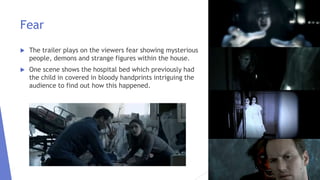 Fear
 The trailer plays on the viewers fear showing mysterious
people, demons and strange figures within the house.
 One scene shows the hospital bed which previously had
the child in covered in bloody handprints intriguing the
audience to find out how this happened.
 