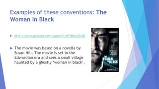 Examples of these conventions: The
Woman In Black
 http://www.youtube.com/watch?v=dPYMUnJGURI
 The movie was based on a novella by
Susan Hill. The movie is set in the
Edwardian era and sees a small village
haunted by a ghostly ‘woman in black’.
 