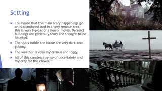 Setting
 The house that the main scary happenings go
on is abandoned and in a very remote area,
this is very typical of a horror movie. Derelict
buildings are generally scary and thought to be
haunted.
 The shots inside the house are very dark and
gloomy.
 The weather is very mysterious and foggy.
 All of this creates a sense of uncertainty and
mystery for the viewer.
 