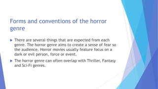 Forms and conventions of the horror
genre
 There are several things that are expected from each
genre. The horror genre aims to create a sense of fear so
the audience. Horror movies usually feature focus on a
dark or evil person, force or event.
 The horror genre can often overlap with Thriller, Fantasy
and Sci-Fi genres.
 
