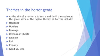 Themes in the horror genre
 As the aim of a horror is to scare and thrill the audience,
the genre some of the typical themes of horrors include:
 Haunting
 Murders
 Revenge
 Demons or Ghosts
 Religion
 Evil
 Insanity
 Good Vs. Evil
 