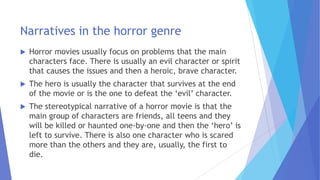 Narratives in the horror genre
 Horror movies usually focus on problems that the main
characters face. There is usually an evil character or spirit
that causes the issues and then a heroic, brave character.
 The hero is usually the character that survives at the end
of the movie or is the one to defeat the ‘evil’ character.
 The stereotypical narrative of a horror movie is that the
main group of characters are friends, all teens and they
will be killed or haunted one-by-one and then the ‘hero’ is
left to survive. There is also one character who is scared
more than the others and they are, usually, the first to
die.
 