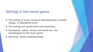 Settings in the horror genre
 The setting of horror movies is stereotypically a remote
village, or abandoned home.
 The settings are usually dark and mysterious.
 Graveyards, cabins, forests and woods etc. are
stereotypical to the horror genre.
 American, family neighbourhoods
 