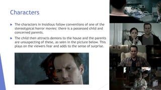 Characters
 The characters in Insidious follow conventions of one of the
stereotypical horror movies: there is a possessed child and
concerned parents.
 The child then attracts demons to the house and the parents
are unsuspecting of these, as seen in the picture below. This
plays on the viewers fear and adds to the sense of surprise.
 