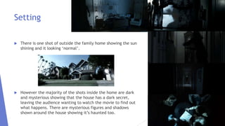 Setting
 There is one shot of outside the family home showing the sun
shining and it looking ‘normal’.
 However the majority of the shots inside the home are dark
and mysterious showing that the house has a dark secret,
leaving the audience wanting to watch the movie to find out
what happens. There are mysterious figures and shadows
shown around the house showing it’s haunted too.
 