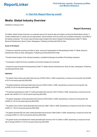 Find Industry reports, Company profiles
ReportLinker                                                                     and Market Statistics



                                             >> Get this Report Now by email!

Media: Global Industry Overview
Published on February 2010

                                                                                                           Report Summary

The Media: Global Industry Overview is an essential resource for top-level data and analysis covering the Global Media industry. It
includes detailed data on market size and segmentation, textual analysis of the key trends and competitive landscape, and profiles of
the leading companies. This incisive report provides expert analysis with distinct chapters for Broadcasting & Cable TV, Media,
Movies & Entertainment, Music & Video, Newspapers, Publishing and Recorded DVD & Video


Scope of the Report


* Contains an executive summary and data on value, volume and segmentation for Broadcasting & Cable TV, Media, Movies &
Entertainment, Music & Video, Newspapers, Publishing and Recorded DVD & Video


* Provides textual analysis of the industry's prospects, competitive landscape and profiles of the leading companies


* Incorporates in-depth five forces competitive environment analysis and scorecards


* Includes five-year forecasts for Broadcasting & Cable TV, Media, Movies & Entertainment, Music & Video, Newspapers, Publishing
and Recorded DVD & Video


Highlights


* The global media industry generated total revenues of $754.5 billion in 2009, representing a compound annual growth rate (CAGR)
of 2% for the period spanning 2005-2009.


* The global publishing market generated total revenues of $243.2 billion in 2008, representing a compound annual growth rate
(CAGR) of 2.2% for the period spanning 2004-2008.


* The global broadcasting and cable TV market generated total revenues of $317.9 billion in 2008, representing a compound annual
growth rate (CAGR) of 4.1% for the period spanning 2004-2008.


* The global newspapers market generated total revenues of $72.9 billion in 2008, representing a compound annual growth rate
(CAGR) of 1.9% for the period spanning 2004-2008.


* The global music & video market generated total revenues of $64.1 billion in 2008, representing a compound annual rate of change
(CARC) of -1.8% for the period spanning 2004-2008.


* The global recorded DVD and video market generated total revenues of $46.9 billion in 2008, representing a compound annual rate
of change (CARC) of -2.8% for the period spanning 2004-2008.


* The global movies and entertainment market generated total revenues of $110.3 billion in 2008, representing a compound annual
rate of change (CARC) of -0.5% for the period spanning 2004-2008.




Media: Global Industry Overview (From Slideshare)                                                                             Page 1/7
 
