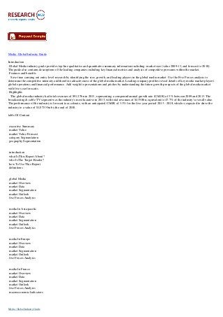 Media: Global Industry Guide
Introduction
Global Media industry guide provides top-line qualitative and quantitative summary information including: market size (value 2009-13, and forecast to 2018).
The guide also contains descriptions of the leading companies including key financial metrics and analysis of competitive pressures within the market.
Features and benefits
Save time carrying out entry-level research by identifying the size, growth, and leading players in the global media market. Use the Five Forces analysis to
determine the competitive intensity and therefore attractiveness of the global media market. Leading company profiles reveal details of key media market players'
global operations and financial performance. Add weight to presentations and pitches by understanding the future growth prospects of the global media market
with five year forecasts.
Highlights
The global media industry had total revenues of $912.7bn in 2013, representing a compound annual growth rate (CAGR) of 3% between 2009 and 2013. The
broadcasting & cable TV segment was the industry's most lucrative in 2013, with total revenues of $435.8bn, equivalent to 47.7% of the industry's overall value.
The performance of the industry is forecast to accelerate, with an anticipated CAGR of 3.3% for the five-year period 2013 - 2018, which is expected to drive the
industry to a value of $1,075.5bn by the end of 2018.
table Of Content
executive Summary
market Value
market Value Forecast
category Segmentation
geography Segmentation
introduction
what Is This Report About?
who Is The Target Reader?
how To Use This Report
definitions
global Media
market Overview
market Data
market Segmentation
market Outlook
five Forces Analysis
media In Asia-pacific
market Overview
market Data
market Segmentation
market Outlook
five Forces Analysis
media In Europe
market Overview
market Data
market Segmentation
market Outlook
five Forces Analysis
media In France
market Overview
market Data
market Segmentation
market Outlook
five Forces Analysis
macroeconomic Indicators
Media: Global Industry Guide
 