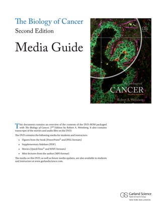 The Biology of Cancer
the biology of

S E CO N D ED I T I O N

the
biology
of
of
f

Second Edition
CANCER

CANCER

Media Guide
Robert A. Weinberg

Thoroughly updated and incorporating the most important advances
in the fast-growing field of cancer biology, The Biology of Cancer,
Second Edition, maintains all of its hallmark features admired by
students, instructors, researchers, and clinicians around the world.

The Biology of Cancer is a textbook for students studying the molecular and
cellular bases of cancer at the undergraduate, graduate, and medical school
levels. The principles of cancer biology are presented in an organized, cogent,
and in-depth manner. The clarity of writing, supported by an extensive
full-color art program and numerous pedagogical features, makes the book
accessible and engaging. The information unfolds through the presentation
of key experiments that give readers a sense of discovery and provide
insights into the conceptual foundation underlying modern cancer biology.

DVD-ROM AND POSTER INCLUDED
• The enclosed DVD-ROM includes the book’s art program, a
selection of movies with narration, audio files of mini-lectures
by the author, Supplementary Sidebars, and a Media Guide.
• The revised “Pathways in Human Cancer” poster summarizes
some of the key signaling pathways implicated in
tumorigenesis and tumor progression in humans.

Robert A. Weinberg
o r
b r

Robert A. Weinberg is a founding member of the Whitehead Institute
for Biomedical Research. He is the Daniel K. Ludwig Professor for
Cancer Research and the American Cancer Society Research Professor
at the Massachusetts Institute of Technology (MIT). Dr. Weinberg is an
internationally recognized authority on the genetic basis of human cancer
and was awarded the U.S. National Medal of Science in 1997.

SECOND
EDI T I O N
EDI T I O N

Besides its value as a textbook, The Biology of Cancer is a useful reference for
individuals working in biomedical laboratories and for clinical professionals.

ISBN 9780815342199

9 780815 342199

www.garlandscience.com

T

his document contains an overview of the contents of the DVD-ROM packaged
with The Biology of Cancer, 2nd Edition by Robert A. Weinberg. It also contains
transcripts of the movies and audio files on the DVD.
The DVD contains the following media for students and instructors:
	

•	 Figures from the book (PowerPoint® and JPEG formats)

	

•	 Supplementary Sidebars (PDF)

	

•	 Movies (QuickTime® and WMV formats)

	

•	 Mini-lectures from the author (MP3 format)

The media on this DVD, as well as future media updates, are also available to students
and instructors at www.garlandscience.com.

S E CO N D EDI T I O N

 