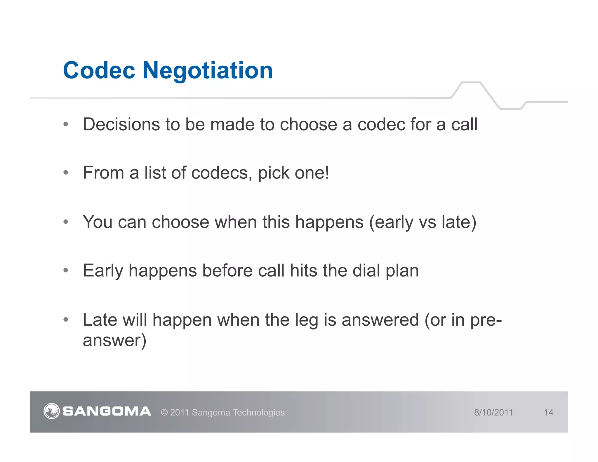 Codec Negotiation

•  Decisions to be made to choose a codec for a call

•  From a list of codecs, pick one!

•  You can choose when this happens (early vs late)

•  Early happens before call hits the dial plan

•  Late will happen when the leg is answered (or in pre-
   answer)


            © 2011 Sangoma Technologies             8/10/2011   14
 