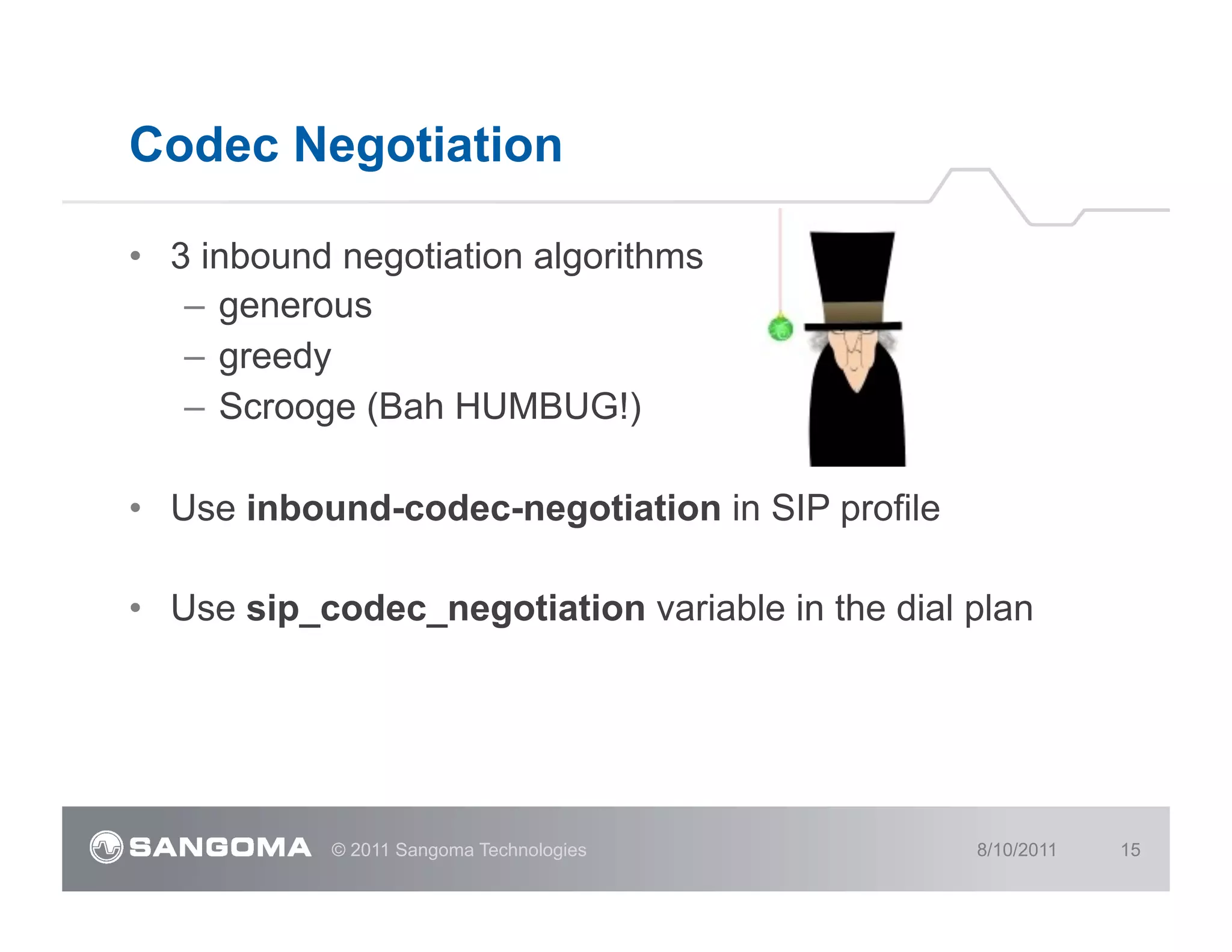 Codec Negotiation

•  3 inbound negotiation algorithms
    –  generous
    –  greedy
    –  Scrooge (Bah HUMBUG!)

•  Use inbound-codec-negotiation in SIP profile

•  Use sip_codec_negotiation variable in the dial plan




            © 2011 Sangoma Technologies           8/10/2011   15
 