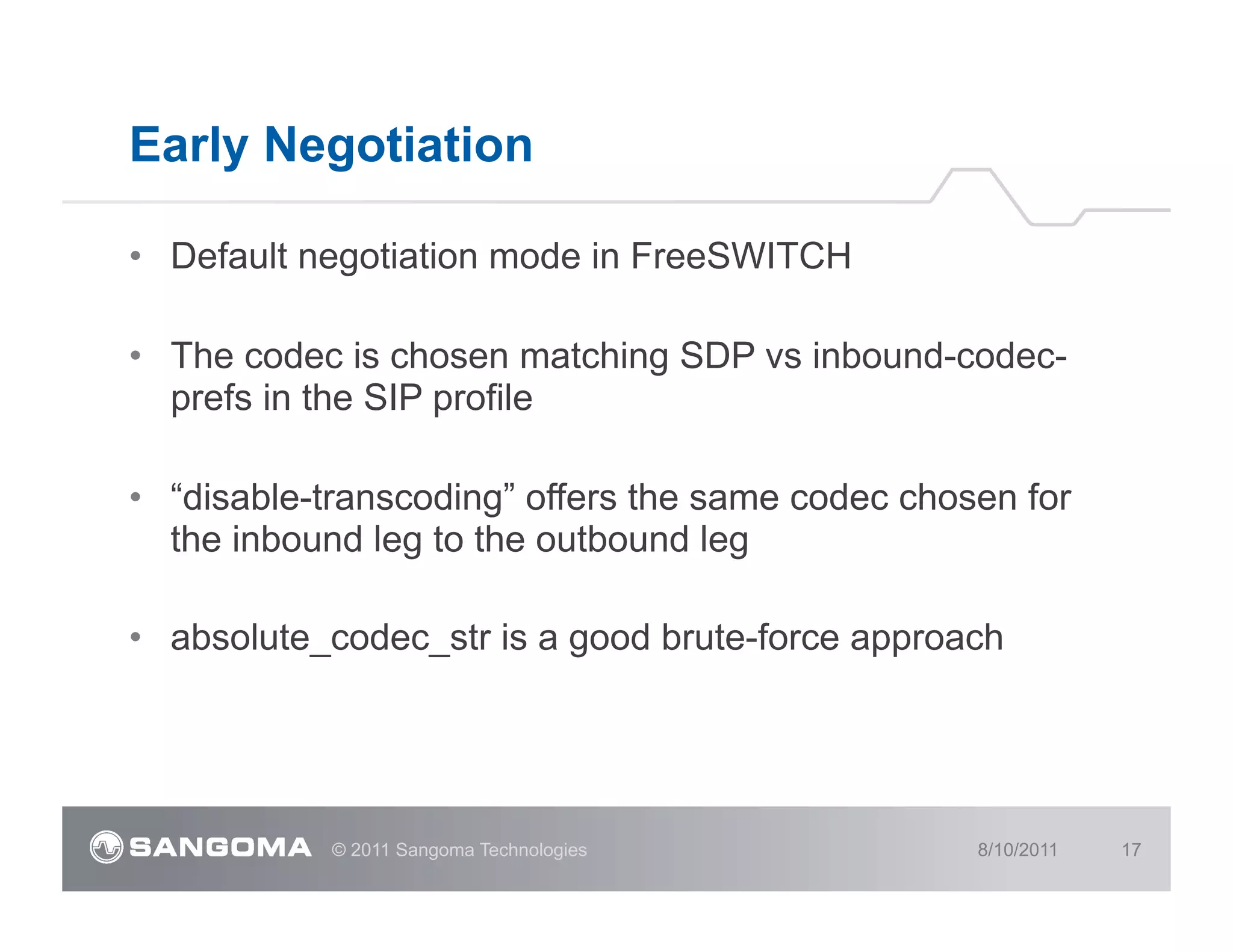 Early Negotiation

•  Default negotiation mode in FreeSWITCH

•  The codec is chosen matching SDP vs inbound-codec-
   prefs in the SIP profile

•  “disable-transcoding” offers the same codec chosen for
   the inbound leg to the outbound leg

•  absolute_codec_str is a good brute-force approach




            © 2011 Sangoma Technologies            8/10/2011   17
 