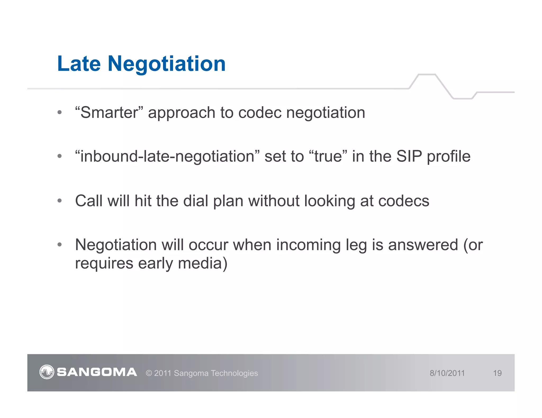 Late Negotiation

•  “Smarter” approach to codec negotiation

•  “inbound-late-negotiation” set to “true” in the SIP profile

•  Call will hit the dial plan without looking at codecs

•  Negotiation will occur when incoming leg is answered (or
   requires early media)




             © 2011 Sangoma Technologies                   8/10/2011   19
 