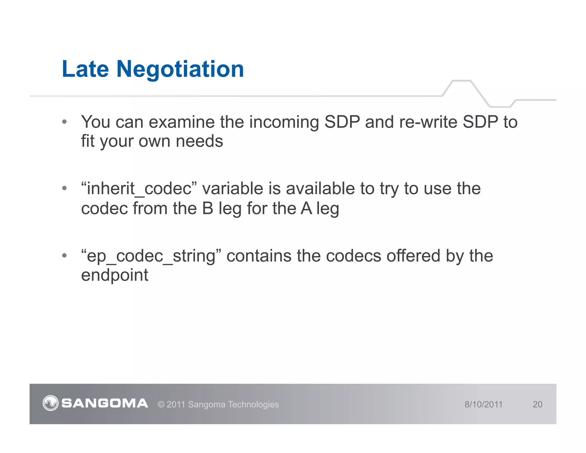 Late Negotiation

•  You can examine the incoming SDP and re-write SDP to
   fit your own needs

•  “inherit_codec” variable is available to try to use the
   codec from the B leg for the A leg

•  “ep_codec_string” contains the codecs offered by the
   endpoint




             © 2011 Sangoma Technologies               8/10/2011   20
 