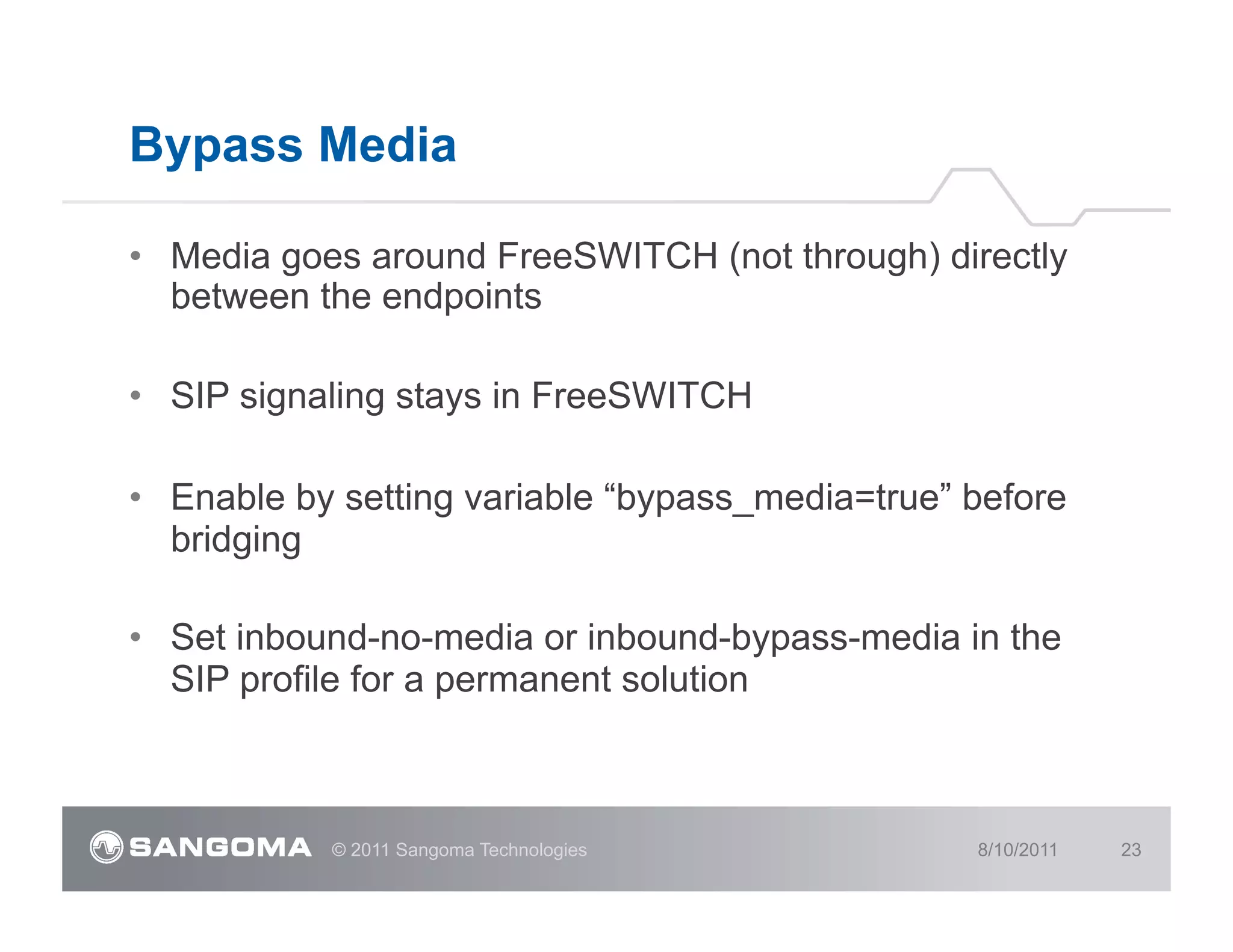 Bypass Media

•  Media goes around FreeSWITCH (not through) directly
   between the endpoints

•  SIP signaling stays in FreeSWITCH

•  Enable by setting variable “bypass_media=true” before
   bridging

•  Set inbound-no-media or inbound-bypass-media in the
   SIP profile for a permanent solution



            © 2011 Sangoma Technologies           8/10/2011   23
 