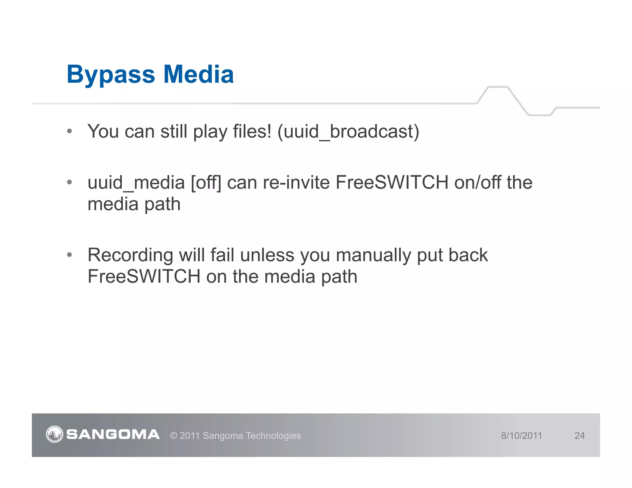 Bypass Media

•  You can still play files! (uuid_broadcast)

•  uuid_media [off] can re-invite FreeSWITCH on/off the
   media path

•  Recording will fail unless you manually put back
   FreeSWITCH on the media path




             © 2011 Sangoma Technologies              8/10/2011   24
 