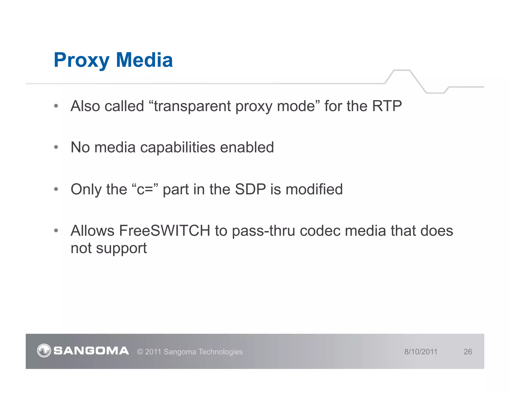 Proxy Media

•  Also called “transparent proxy mode” for the RTP

•  No media capabilities enabled

•  Only the “c=” part in the SDP is modified

•  Allows FreeSWITCH to pass-thru codec media that does
   not support




            © 2011 Sangoma Technologies               8/10/2011   26
 