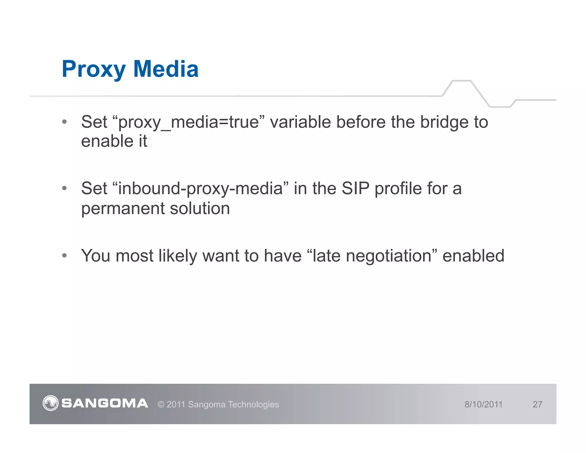 Proxy Media

•  Set “proxy_media=true” variable before the bridge to
   enable it

•  Set “inbound-proxy-media” in the SIP profile for a
   permanent solution

•  You most likely want to have “late negotiation” enabled




            © 2011 Sangoma Technologies                 8/10/2011   27
 