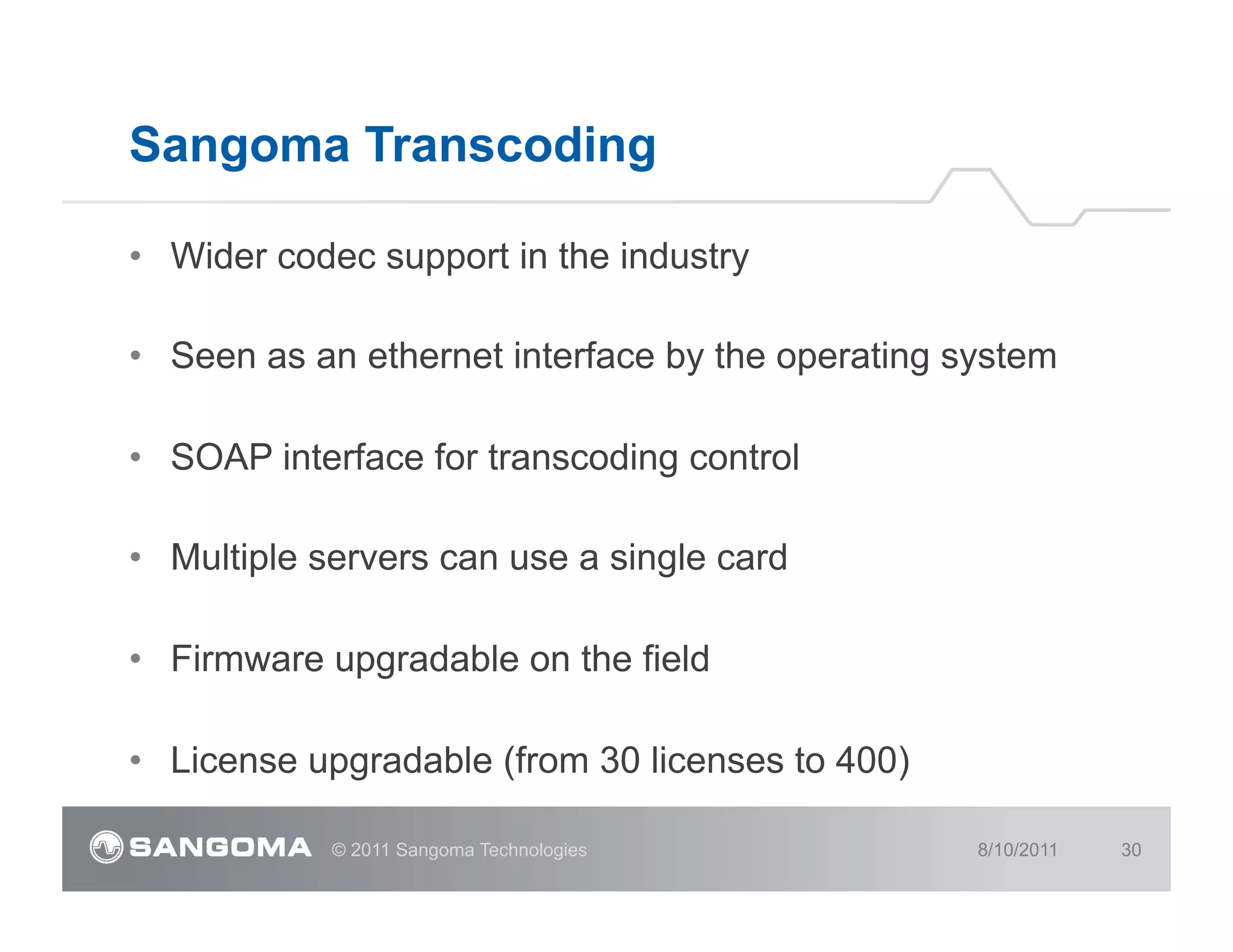 Sangoma Transcoding

•  Wider codec support in the industry

•  Seen as an ethernet interface by the operating system

•  SOAP interface for transcoding control

•  Multiple servers can use a single card

•  Firmware upgradable on the field

•  License upgradable (from 30 licenses to 400)

            © 2011 Sangoma Technologies            8/10/2011   30
 