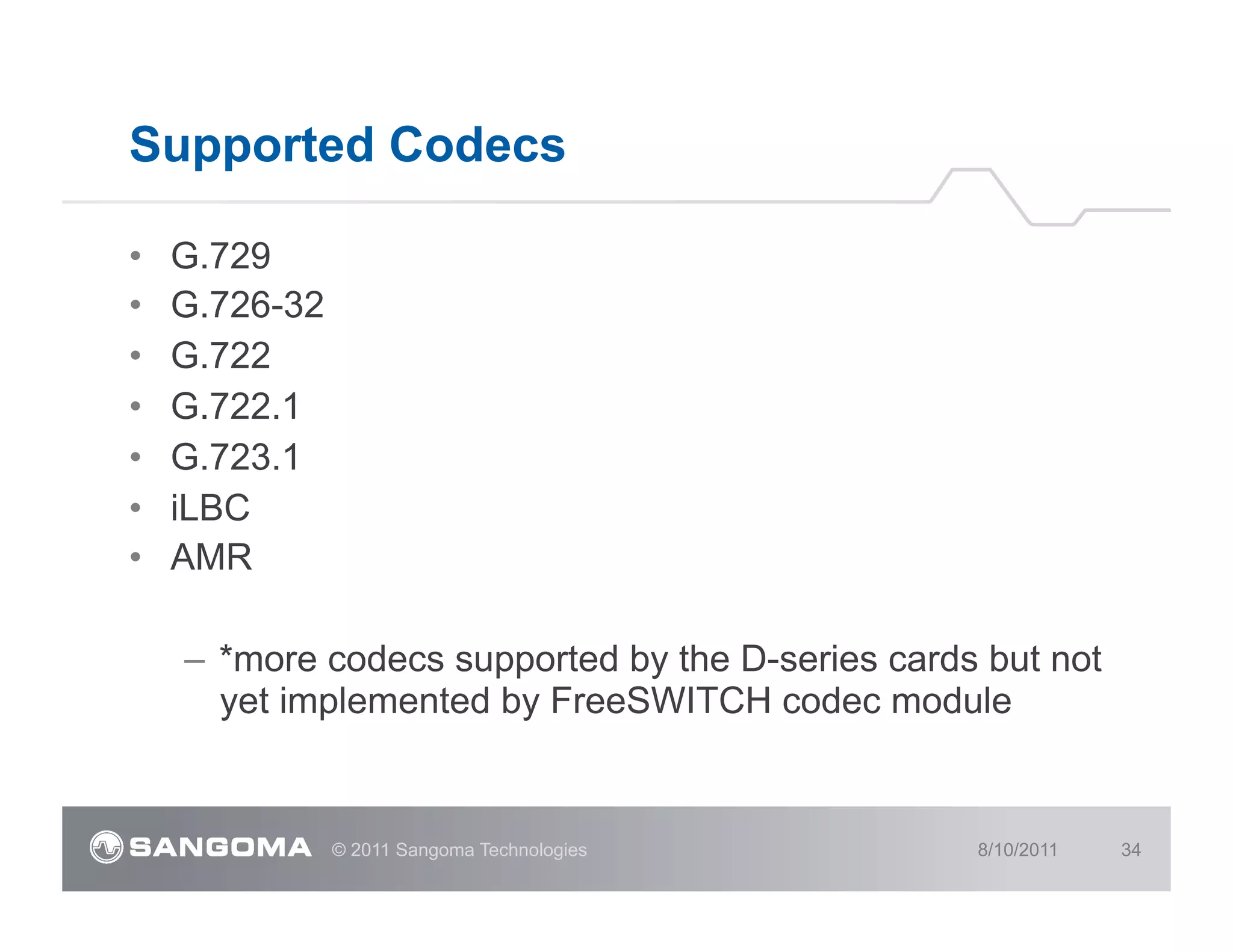 Supported Codecs

•    G.729
•    G.726-32
•    G.722
•    G.722.1
•    G.723.1
•    iLBC
•    AMR

     –  *more codecs supported by the D-series cards but not
        yet implemented by FreeSWITCH codec module


                © 2011 Sangoma Technologies         8/10/2011   34
 