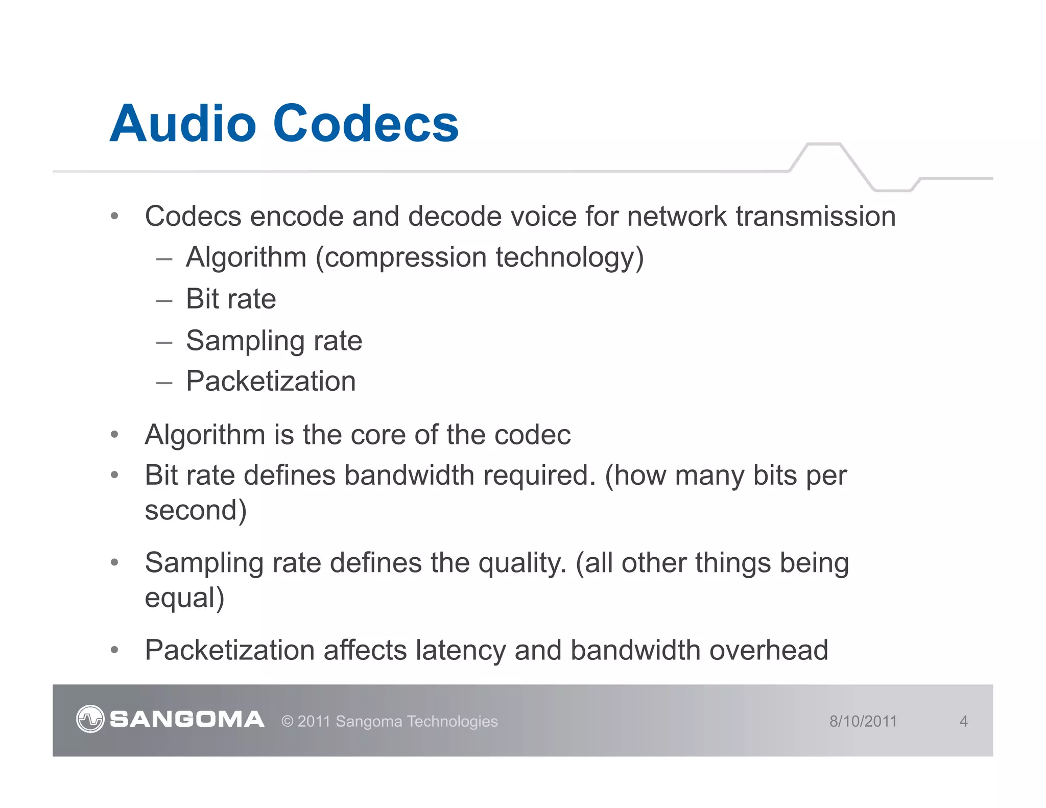 Audio Codecs
•  Codecs encode and decode voice for network transmission
    –  Algorithm (compression technology)
    –  Bit rate
    –  Sampling rate
    –  Packetization
•  Algorithm is the core of the codec
•  Bit rate defines bandwidth required. (how many bits per
   second)
•  Sampling rate defines the quality. (all other things being
   equal)
•  Packetization affects latency and bandwidth overhead

              © 2011 Sangoma Technologies                  8/10/2011   4
 