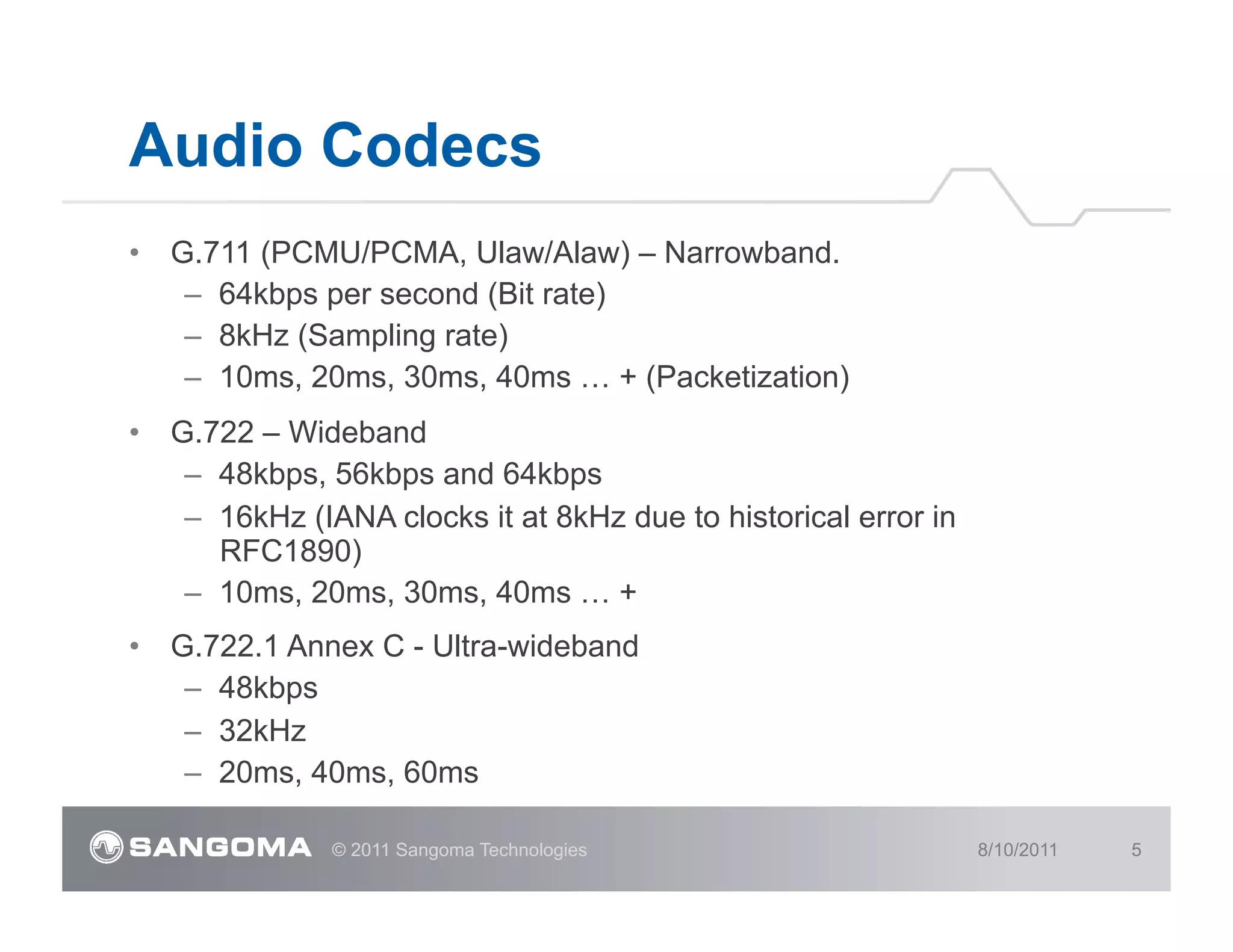 Audio Codecs
•  G.711 (PCMU/PCMA, Ulaw/Alaw) – Narrowband.
    –  64kbps per second (Bit rate)
    –  8kHz (Sampling rate)
    –  10ms, 20ms, 30ms, 40ms … + (Packetization)
•  G.722 – Wideband
    –  48kbps, 56kbps and 64kbps
    –  16kHz (IANA clocks it at 8kHz due to historical error in
       RFC1890)
    –  10ms, 20ms, 30ms, 40ms … +
•  G.722.1 Annex C - Ultra-wideband
    –  48kbps
    –  32kHz
    –  20ms, 40ms, 60ms

               © 2011 Sangoma Technologies                        8/10/2011   5
 