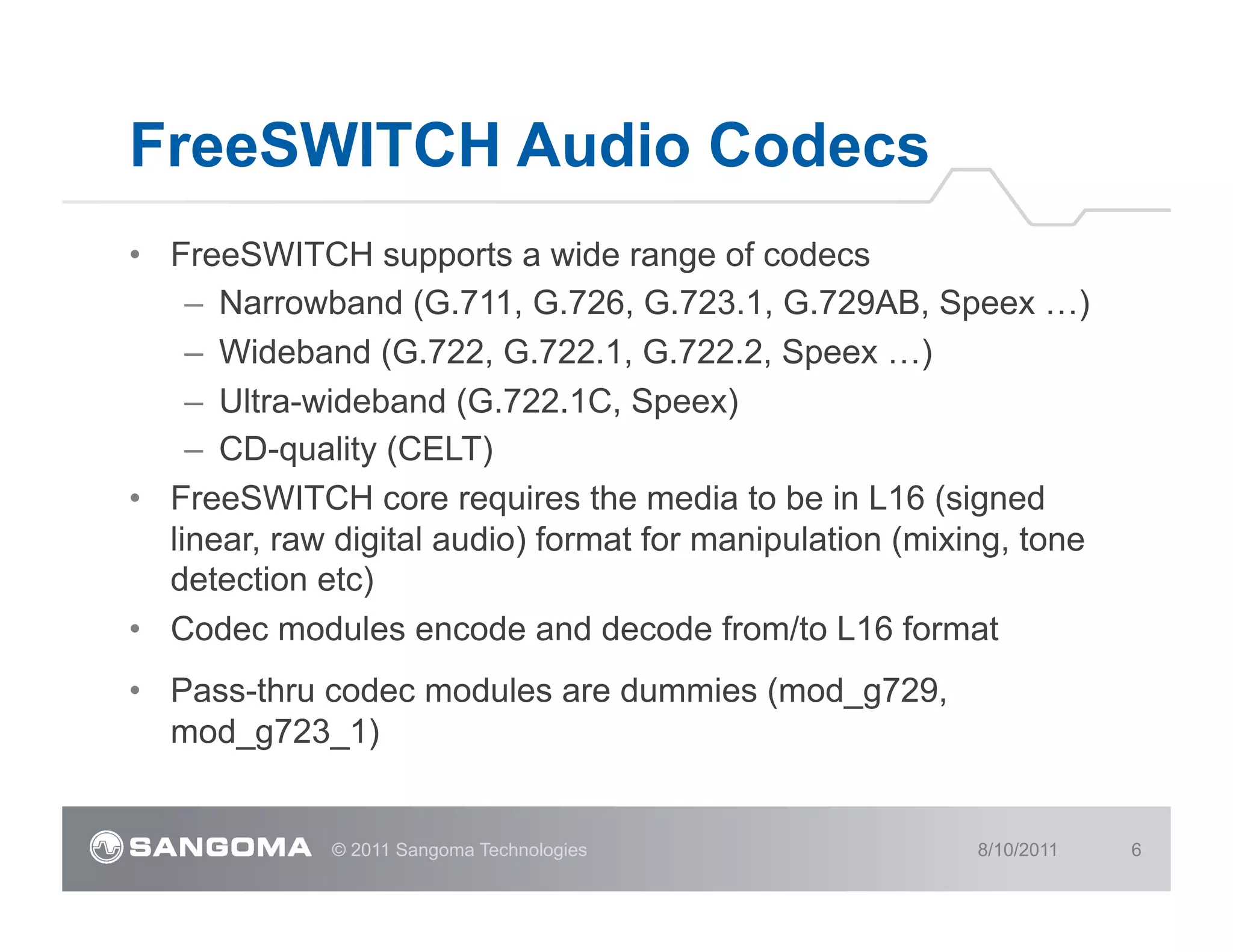 FreeSWITCH Audio Codecs
•  FreeSWITCH supports a wide range of codecs
     –  Narrowband (G.711, G.726, G.723.1, G.729AB, Speex …)
     –  Wideband (G.722, G.722.1, G.722.2, Speex …)
     –  Ultra-wideband (G.722.1C, Speex)
     –  CD-quality (CELT)
•  FreeSWITCH core requires the media to be in L16 (signed
   linear, raw digital audio) format for manipulation (mixing, tone
   detection etc)
•  Codec modules encode and decode from/to L16 format
•  Pass-thru codec modules are dummies (mod_g729,
   mod_g723_1)


              © 2011 Sangoma Technologies                  8/10/2011   6
 
