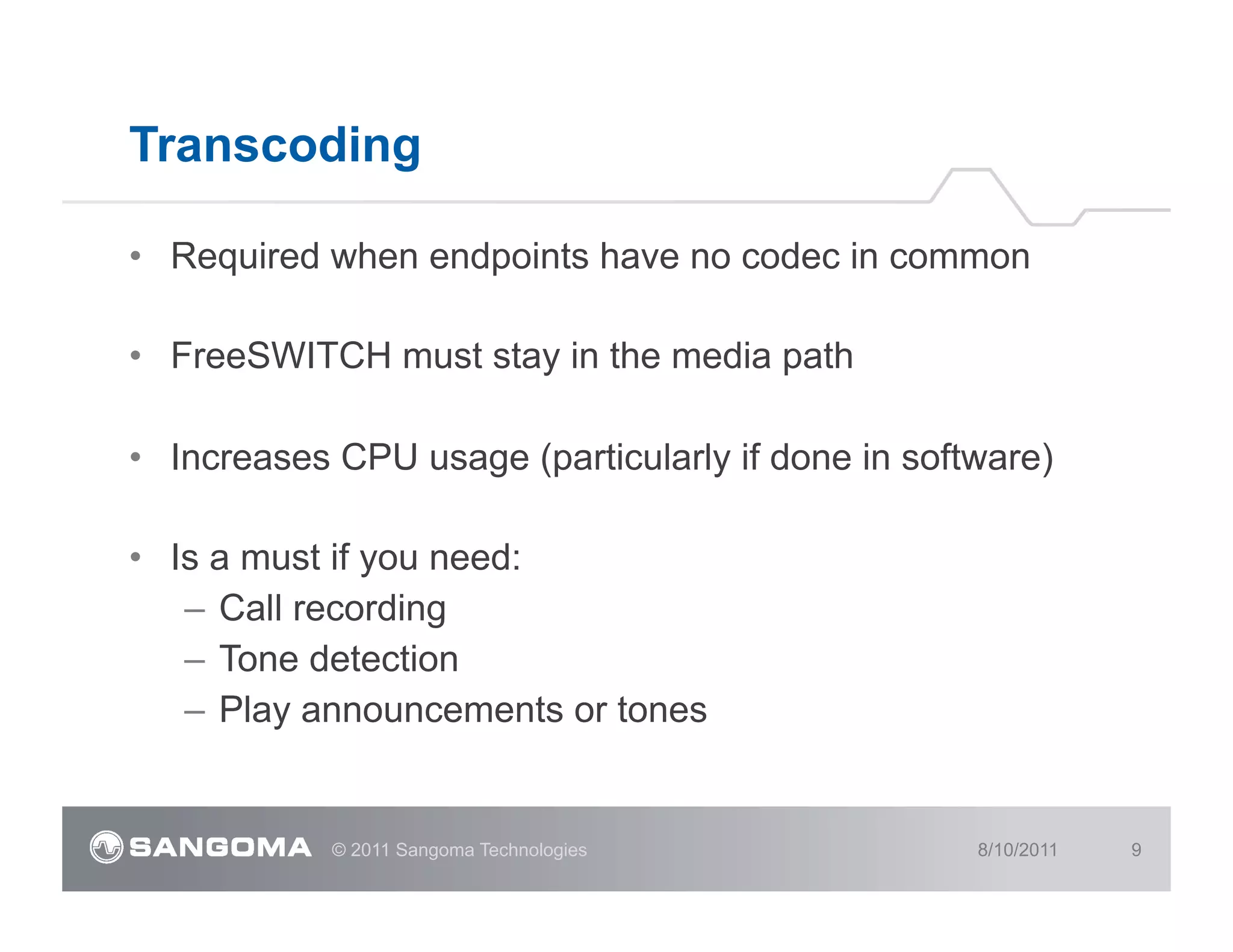 Transcoding

•  Required when endpoints have no codec in common

•  FreeSWITCH must stay in the media path

•  Increases CPU usage (particularly if done in software)

•  Is a must if you need:
    –  Call recording
    –  Tone detection
    –  Play announcements or tones


            © 2011 Sangoma Technologies             8/10/2011   9
 